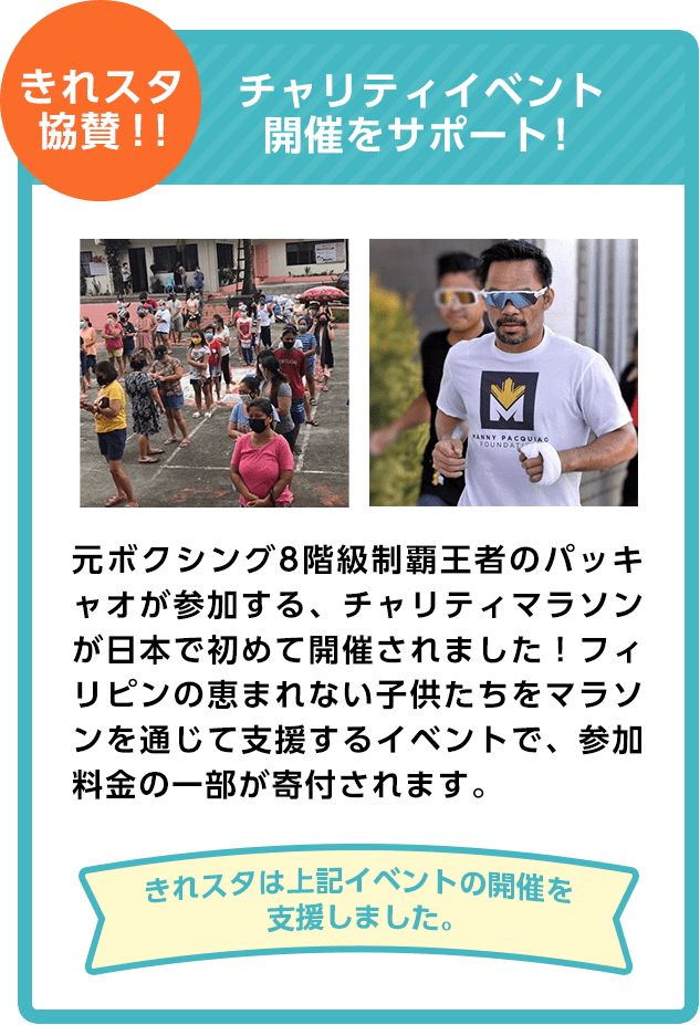 きれスタ協賛！！チャリティイベント開催をサポート！元ボクシング8階級制覇王者のパッキャオが参加する、チャリティマラソンが日本で初めて開催されました！フィリピンの恵まれない子供たちをマラソンを通じて支援するイベントで、参加料金の一部が寄付されます。きれスタは上記イベントの開催を支援しました。